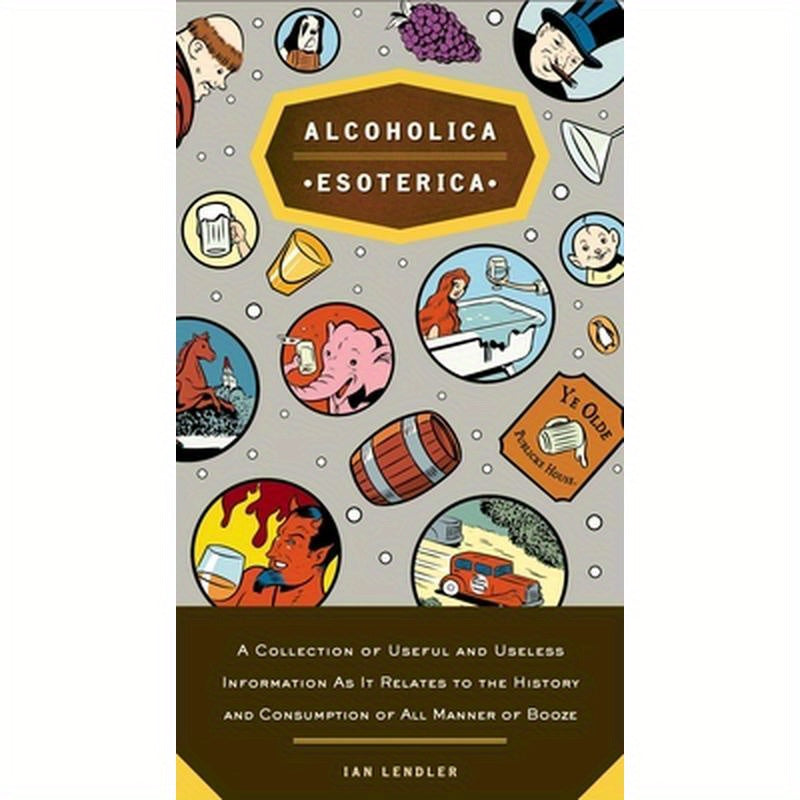 Alcoholica Esoterica: A Collection of Useful and Useless Information As It Relates to the History and Consumption of All Manner of Booze