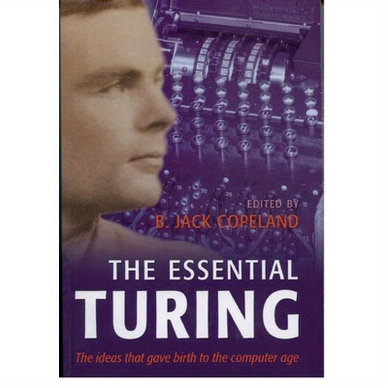 The Essential Turing: Seminal Writings in Computing, Logic, Philosophy, Artificial Intelligence, and Artificial Life Plus the Secrets of Enigma