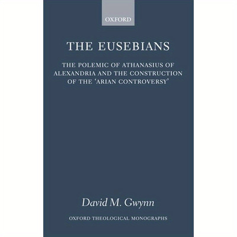 The Eusebians: The Polemic of Athanasius of Alexandria and the Construction of the `Arian Controversy'