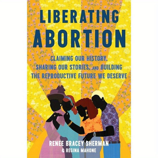 Liberating Abortion: Claiming Our History, Sharing Our Stories, and Building the Reproductive Future We Deserve