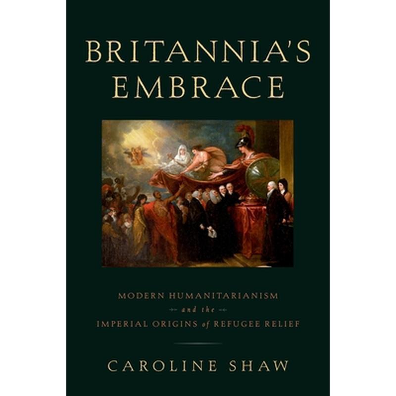 Britannia's Embrace: Modern Humanitarianism and the Imperial Origins of Refugee Relief