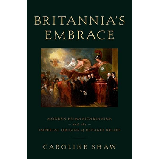 Britannia's Embrace: Modern Humanitarianism and the Imperial Origins of Refugee Relief