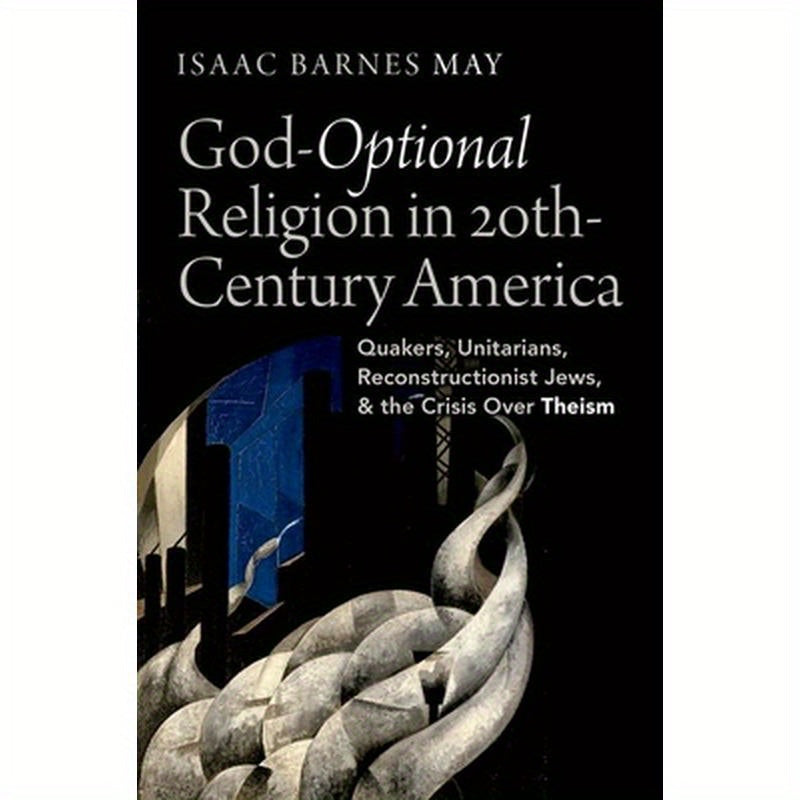 God-Optional Religion in Twentieth-Century America: Quakers, Unitarians, Reconstructionist Jews, and the Crisis Over Theism