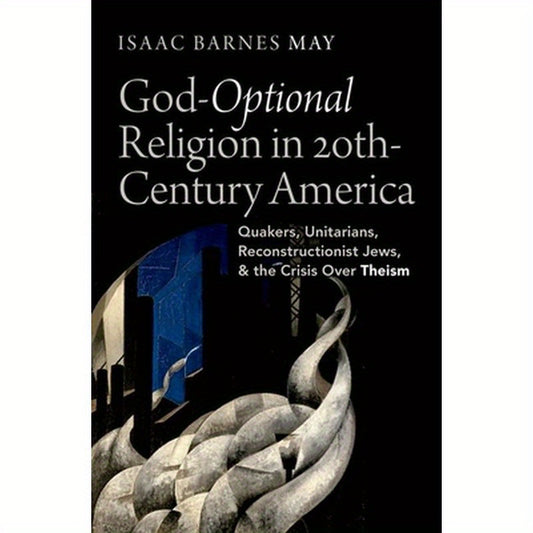 God-Optional Religion in Twentieth-Century America: Quakers, Unitarians, Reconstructionist Jews, and the Crisis Over Theism