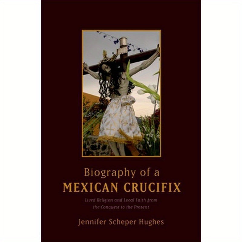 Biography of a Mexican Crucifix: Lived Religion and Local Faith from the Conquest to the Present