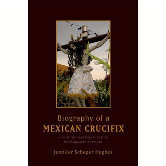 Biography of a Mexican Crucifix: Lived Religion and Local Faith from the Conquest to the Present