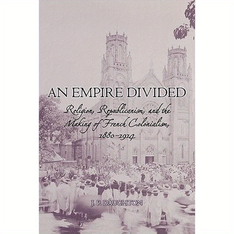 An Empire Divided: Religion, Republicanism, and the Making of French Colonialism, 1880-1914
