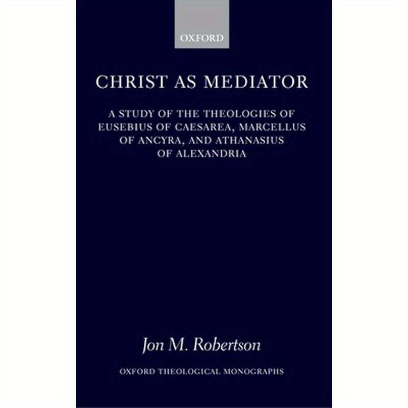 Christ as Mediator: A Study of the Theologies of Eusebius of Caesarea, Marcellus of Ancyra, and Athanasius of Alexandria