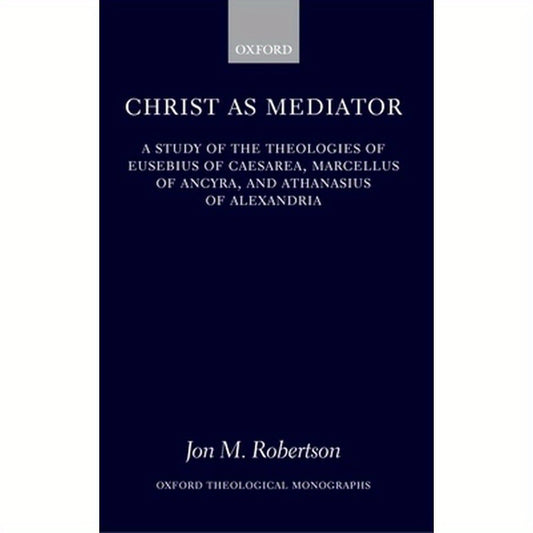 Christ as Mediator: A Study of the Theologies of Eusebius of Caesarea, Marcellus of Ancyra, and Athanasius of Alexandria