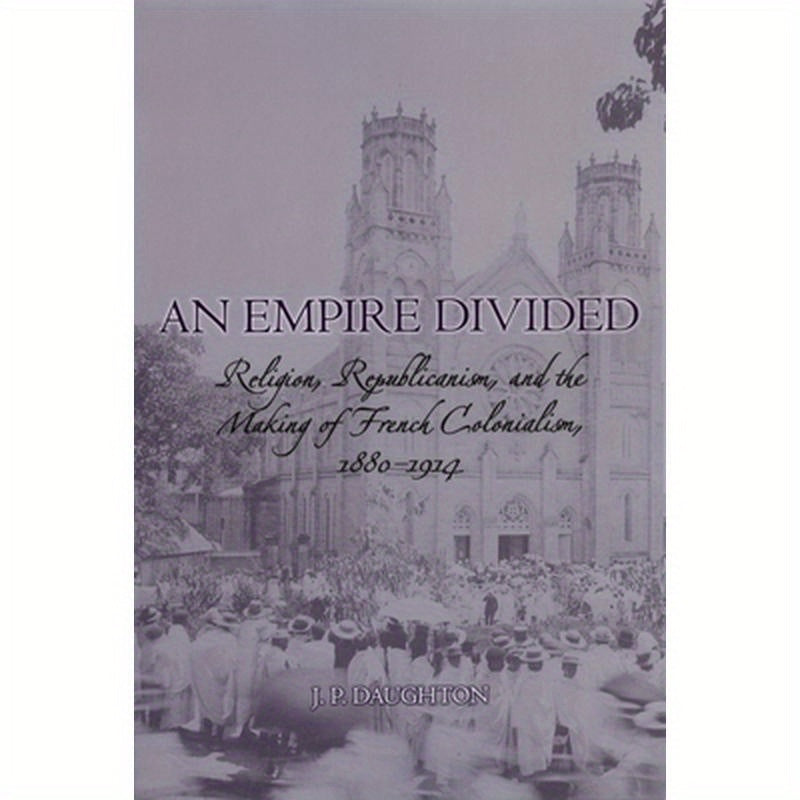 An Empire Divided: Religion, Republicanism, and the Making of French Colonialism, 1880-1914