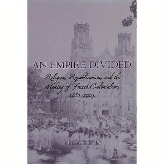 An Empire Divided: Religion, Republicanism, and the Making of French Colonialism, 1880-1914