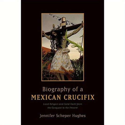 Biography of a Mexican Crucifix: Lived Religion and Local Faith from the Conquest to the Present