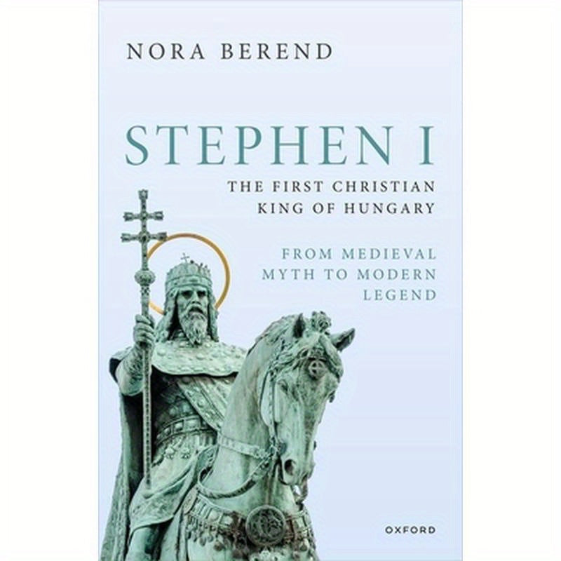 Stephen I, the First Christian King of Hungary: From Medieval Myth to Modern Legend