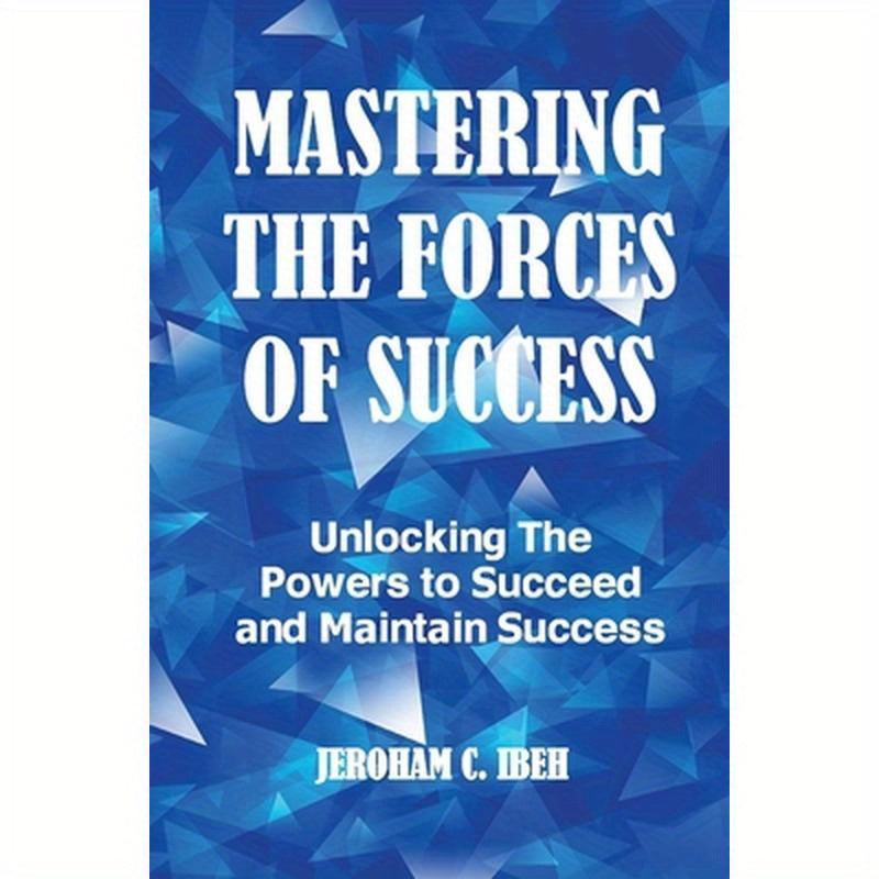 Mastering the Forces of Success: Unlocking The Powers to Succeed and Maintain Success